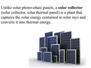 Unlike solar photovoltaic panels, a solar collector
(solar collector, solar thermal panel) is a plant that
captures the solar energy contained in solar rays and
converts it into thermal energy.
 
