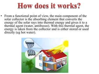 • From a functional point of view, the main component of the
solar collector is the absorbing element that converts the
energy of the solar rays into thermal energy and gives it to a
thermal agent (water, antifreeze). With this thermal agent, the
energy is taken from the collector and is either stored or used
directly (eg hot water).
 