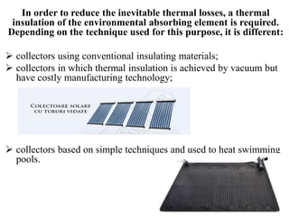 In order to reduce the inevitable thermal losses, a thermal
insulation of the environmental absorbing element is required.
Depending on the technique used for this purpose, it is different:
 collectors using conventional insulating materials;
 collectors in which thermal insulation is achieved by vacuum but
have costly manufacturing technology;
 collectors based on simple techniques and used to heat swimming
pools.
 