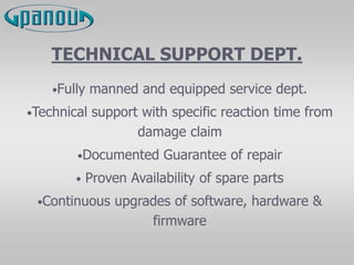 TECHNICAL SUPPORT DEPT.
•Fully manned and equipped service dept.
•Technical support with specific reaction time from
damage claim
•Documented Guarantee of repair
• Proven Availability of spare parts
•Continuous upgrades of software, hardware &
firmware
 