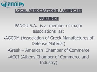 LOCAL ASSOCIATIONS / AGENCIES
PRESENCE
PANOU S.A. is a member of major
associations as:
•AGCDM (Association of Greek Manufactures of
Defense Material)
•Greek – American Chamber of Commerce
•ACCI (Athens Chamber of Commerce and
Industry)
 