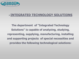 INTEGRATED TECHNOLOGY SOLUTIONS
The department of “Integrated Technology
Solutions" is capable of analyzing, studying,
representing, supplying, manufacturing, installing
and supporting projects of special necessities and
provides the following technological solutions:
 