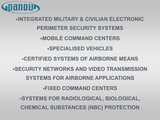 INTEGRATED MILITARY & CIVILIAN ELECTRONIC
PERIMETER SECURITY SYSTEMS
MOBILE COMMAND CENTERS
SPECIALISED VEHICLES
CERTIFIED SYSTEMS OF AIRBORNE MEANS
SECURITY NETWORKS AND VIDEO TRANSMISSION
SYSTEMS FOR AIRBORNE APPLICATIONS
FIXED COMMAND CENTERS
SYSTEMS FOR RADIOLOGICAL, BIOLOGICAL,
CHEMICAL SUBSTANCES (NBC) PROTECTION
 