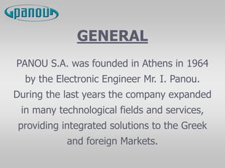 GENERAL
PANOU S.A. was founded in Athens in 1964
by the Electronic Engineer Mr. I. Panou.
During the last years the company expanded
in many technological fields and services,
providing integrated solutions to the Greek
and foreign Markets.
 