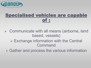Specialised vehicles are capable
of :
 Communicate with all means (airborne, land
based, vessels)
 Exchange information with the Central
Command
 Gather and process the various information
 
