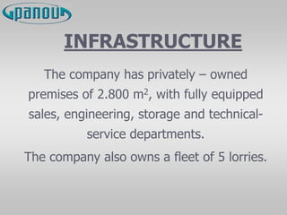 INFRASTRUCTURE
The company has privately – owned
premises of 2.800 m2, with fully equipped
sales, engineering, storage and technical-
service departments.
The company also owns a fleet of 5 lorries.
 