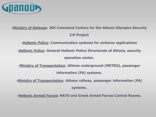 •Ministry of Defense: 265 Command Centers for the Athens Olympics Security
C4i Project
•Hellenic Police: Communication systems for airborne applications
•Hellenic Police: General Hellenic Police Directorate of Athens, security
operation center.
•Ministry of Transportation: Athens underground (METRO), passenger
information (PA) systems.
•Ministry of Transportation: Athens railway, passenger information (PA)
systems.
•Hellenic Armed Forces: NATO and Greek Armed Forces Control Rooms.
 