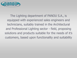 The Lighting department of PANOU S.A., is
equipped with experienced sales engineers and
technicians, suitably trained in the Architectural
and Professional Lighting sector - field, proposing
solutions and products suitable for the needs of it’s
customers, based upon functionality and suitability
 