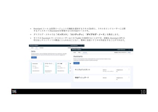 10
• Assistant ツール は仮想エージェントの機能を提供するスキル(Skill)と、スキルをエンドユーザーに公開
するアシスタント(Assistant)を管理するためのGUIツールです。
• ダイアログ・スキルでは「インテント」「エンティティ」「ダイアログ・ノード」を構成します。
• すべての Assistant サービスのユーザーはこの Toolkit を使用することができ、詳細な Assistant API の
呼び出しやコンテンツの構造にとらわれることなく、簡単に会話シナリオの作成をすることができます。
10
 