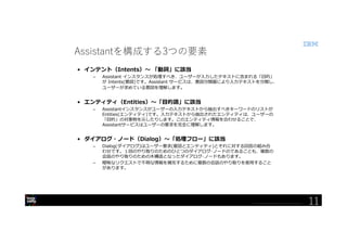 © 2018 International Business Machines Corporation
11
Assistantを構成する3つの要素
• インテント（Intents）～ 「動詞」に該当
– Assistant インスタンスが処理すべき、ユーザーが入力したテキストに含まれる「目的」
が Intents(意図)です。Assistant サービスは、意図分類器により入力テキストを分類し、
ユーザーが求めている意図を理解します。
• エンティティ（Entities）～「目的語」に該当
– Assistantインスタンスがユーザーの入力テキストから抽出すべきキーワードのリストが
Entities(エンティティ)です。入力テキストから抽出されたエンティティは、ユーザーの
「目的」の対象物を示したりします。このエンティティ情報を合わせることで、
Assistantサービスはユーザーの要求を完全に理解します。
• ダイアログ・ノード（Dialog）～「処理フロー」に該当
– Dialog(ダイアログ)はユーザー要求(意図とエンティティ)とそれに対する回答の組み合
わせです。１回のやり取りのためのひとつのダイアログ･ノードのであることも、複数の
会話のやり取りのための木構造となったダイアログ･ノードもあります。
– 曖昧なリクエストで不明な情報を補完するために複数の会話のやり取りを使用すること
があります。
11
 