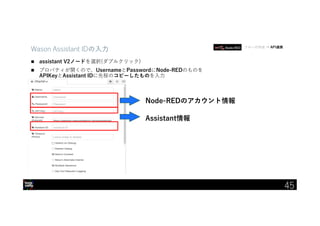 IBM Developer Advocacy 2019
Wason Assistant IDの入力
 assistant V2ノードを選択(ダブルクリック)
 プロパティが開くので、UsernameとPasswordにNode-REDのものを
APIKeyとAssistant IDに先程のコピーしたものを入力
フローの作成 → API連携
45
Node-REDのアカウント情報
Assistant情報
 