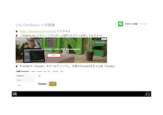 IBM Developer Advocacy 2019
Line Developers への登録
 https://developers.line.biz/ja/ にアクセス
 ご自身のLine アカウントでログイン(QRでログインが早くておススメ)
 Providerの「Create」ボタンをクリックし、任意のProvider名を入力後「Create」
アカウント作成 → API作成
49
 
