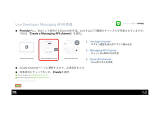 IBM Developer Advocacy 2019
Line Developers Messaging APIの作成
 Provider内に、Botとして使用するChannelを作成。Lineでは以下3種類のチャンネルが用意されていますが、
今回は「Create a Messaging API channel」を選択。
 Create Channelページに遷移するので、必須項目を入力
 同意項目にチェックをいれ、Createを選択
1. Line login channel：
ログイン認証を自分のアプリに組み込む
2. Messaging API channel：
チャットBot用のAPIを作成
3. Clova Skill channel：
Clovaのスキルを作成
アカウント作成 → API作成
50
 