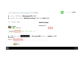 IBM Developer Advocacy 2019
Line Developers Messaging APIの作成
 メニュータブから、Messaging APIを選択
 スクロールしていき、Webhook settingの項目にあるEditを選択
 先程コピーした、 の /line_bot URLを入力し、Update を選択
アカウント作成 → API作成
51
 