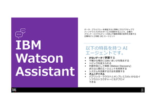 8
データ・プライバシーを保証すると同時にプロアクティブで
パーソナライズされたサービスを提供することで、企業の
ブランド・ロイヤルティーの向上や顧客体験の変革を支援する
企業向け人工知能 (AI) エージェント
以下の特⾧を持つ AI
エージェントです。
 少ないデータで学習する
 不確かな場合にはあいまいさを除去する
 トピックを変えられる
 代替手段として検索 (Watson Discovery)
または人間のエージェントを利用する
 システムを改善する方法を提案する
 オムニチャネル
 パブリック・クラウドとオンプレミスのいかなるイ
ンフラストラクチャーにもデプロイ
できる
8
 