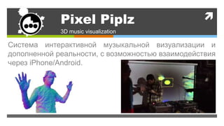 Pixel Piplz
3D music visualization
Система интерактивной музыкальной визуализации и
дополненной реальности, с возможностью взаимодействия
через iPhone/Android.
 