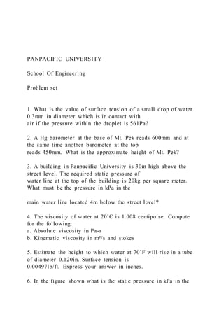 PANPACIFIC UNIVERSITY
School Of Engineering
Problem set
1. What is the value of surface tension of a small drop of water
0.3mm in diameter which is in contact with
air if the pressure within the droplet is 561Pa?
2. A Hg barometer at the base of Mt. Pek reads 600mm and at
the same time another barometer at the top
reads 450mm. What is the approximate height of Mt. Pek?
3. A building in Panpacific University is 30m high above the
street level. The required static pressure of
water line at the top of the building is 20kg per square meter.
What must be the pressure in kPa in the
main water line located 4m below the street level?
4. The viscosity of water at 20˚C is 1.008 centipoise. Compute
for the following:
a. Absolute viscosity in Pa-s
b. Kinematic viscosity in m²/s and stokes
5. Estimate the height to which water at 70˚F will rise in a tube
of diameter 0.120in. Surface tension is
0.00497lb/ft. Express your answer in inches.
6. In the figure shown what is the static pressure in kPa in the
 