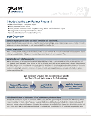 Introducing the pan Partner Program!
                                                                                                         P3
                                                                                          pan Partner Program                                               >         >


The pan Partner Program (P3) is designed to help you:
  • Expand your portfolio of client services
  • Launch your online assessment business using pan’s “turnkey” platform and customer service support
  • Build significant, and recurring, assessment revenue streams
  • Generate additional assessment-related consulting revenue

pan Overview
pan is an objective, expert source and host of online tests and assessments.
pan provides online tests and assessments using a unique Web-based business model. pan acts as an objective, expert source and host of online testing
and assessments representing virtually all the major assessment publishers (more than 50).


pan is a TALX company.
pan is a subsidiary of TALX, a leading provider of electronic paperless solutions that enable HR and payroll departments to increase compliance, improve
efficiency, reduce administrative challenges and improve employee service. Equifax is the parent company of TALX.


pan takes the worry out of assessments.
pan sets high standards for the assessments included in its online catalog and only selects those that meet American Psychological Association and
EEOC guidelines for test development, validity, reliability, etc., and are among the “best-in-class” for their intended purpose. Our online testing platform is
state-of-the-art, highly secure and user friendly. Consequently, pan helps clients select the assessment(s) that best meet their selection and development
needs and provides a highly secure online environment. Our robust and flexible systems capabilities allow us to integrate with virtually any applicant
tracking system (ATS) and HRIS.


                                  pan Continually Evaluates New Assessments and Selects
                                   the “Best of Breed” for Inclusion in Our Online Catalog


    Thousands of Assessments                                         pan Selects the                                  pan Online Assessment
    Available in the Marketplace                                    Best Assessments                                  Catalog of Approximately
                                                                                                                          240 Instruments




pan offers a wide array of assessments to both business and government clients.
While typically test publishers only offer the assessments that they publish, pan offers approximately 240 assessments from all the major publishers
in our online catalog. Our clients include Progressive Insurance, Eli Lilly, Target, U.S. Food Service, Nestle, Circle K and United Airlines and US
government agencies including the Department of Homeland Security (Customs Service, Border Patrol, Transportation Security Administration) and
the US Postal Service. pan also Web-enables/hosts more than 700 proprietary tests and assessments for our private sector and government clients.


                                                                                                                                                                  1
 
