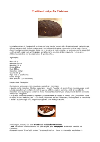 Traditional recipes for Christmas




Ricetta Panpepato, il Panpepato è un dolce tipico del Natale, questo dolce è originario dell' Italia centrale
più precisamente dell' Umbria, ma durante il periodo natalizio viene consumato in tutta Italia, ci sono
diversi modi per preparare questo dolce, noi vi forniamo la nostra ricetta e vi assicuriamo che seguendo i
nostri consigli preparerete un Panpepato semplicemente speciale, andiamo quindi a vedere come
dobbiamo procedere per la preparazione di questo dolce...

Ingredienti:

Noci 150 gr
Mandorle 150 gr
Nocciole 150 gr
Uvetta 150 gr
Miele 300 gr
Cioccolato 150 gr
Canditi 150 gr
Pepe nero (1 cucchiaino)
Farina 350 gr
Noce moscata (1/2 cucchiaino)

Preparazione Panpepato:

Cominciamo, sminuzzare noci, mandorle, nocciole e il cioccolato;
a questo punto mescolare il tutto e aggiungere i canditi, l' uvetta e le spezie (noce moscata, pepe nero).
Adesso scaldate in un pentolino il miele e appena caldo mescolarlo assieme a tutti gli ingredienti,
mescolare bene e pian piano versare la farina mescolando di continuo e amalgamando bene il composto
affinchè sia omogeneo.
Con questo composto formare 3-4 panetti (a vostra scelta) e cuocere in forno a 170° (adagiandoli sopra
un foglio di carta da forno) per 15-20 minuti, dopodichè lasciate raffreddare, vi consigliamo di consumare
il dolce 4-5 giorni dopo dalla preparazione perchè sarà molto più buono.




Every region, in Italy, has own 'Traditional recipes for Christmas'.
Terni, the second Town in Umbria, has own recipes, and 'Panpepato' is the most famouse for
Christmas.
Panpepato means 'Bread with pepper' ( or gingerbread, as I found in a translator vocabolary...)
 