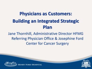 Physicians as Customers:
Building an Integrated Strategic
Plan
Jane Thornhill, Administrative Director HFMG
Referring Physician Office & Josephine Ford
Center for Cancer Surgery
 
