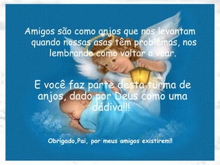 Amigos são como anjos que nos levantam quando nossas asas têm problemas, nos lembrando como voltar a voar.   E você faz parte desta turma de anjos, dado por Deus como uma dádiva!!!  Obrigado,Pai, por meus amigos existirem!! 