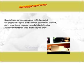 Panquecas Queria fazer panquecas para o café da manhã. Ele pegou uma tigela e uma colher, puxou uma cadeira ,  abriu o armário e pegou a pesada lata de farinha. Acabou derramando toda a farinha pelo chão. 