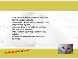 Panquecas Com as mãos, ele recolheu um pouco de farinha e jogou na tigela,  misturando 1 xícara de leite e acrescentou um pouco de açúcar, enquanto deixava no chão um rastro de todos os seus passos e  tinha também algumas pegadas do seu gatinho. Brandon estava coberto de farinha e frustrado. 