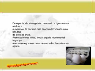 Panquecas De repente ele viu o gatinho lambendo a tigela com a mistura e o expulsou da cozinha,mas acabou derrubando uma bandeja  de ovos ao chão. Freneticamente tentou limpar aquela monumental bagunça, mas escorregou nos ovos, deixando lambuzado o seu pijama. 