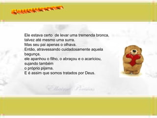 Panquecas Ele estava certo  de levar uma tremenda bronca, talvez até mesmo uma surra. Mas seu pai apenas o olhava. Então, atravessando cuidadosamente aquela bagunça,  ele apanhou o filho, o abraçou e o acariciou, sujando também  o próprio pijama. E é assim que somos tratados por Deus. 