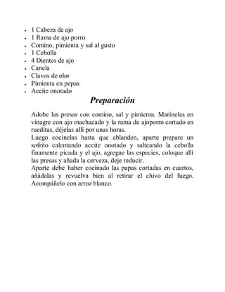  1 Cabeza de ajo
 1 Rama de ajo porro
 Comino, pimienta y sal al gusto
 1 Cebolla
 4 Dientes de ajo
 Canela
 Clavos de olor
 Pimienta en pepas
 Aceite onotado
Preparación
Adobe las presas con comino, sal y pimienta. Marínelas en
vinagre con ajo machacado y la rama de ajoporro cortado en
rueditas, déjelas allí por unas horas.
Luego cocínelas hasta que ablanden, aparte prepare un
sofrito calentando aceite onotado y salteando la cebolla
finamente picada y el ajo, agregue las especies, coloque allí
las presas y añada la cerveza, deje reducir.
Aparte debe haber cocinado las papas cortadas en cuartos,
añádalas y revuelva bien al retirar el chivo del fuego.
Acompáñelo con arroz blanco.
 