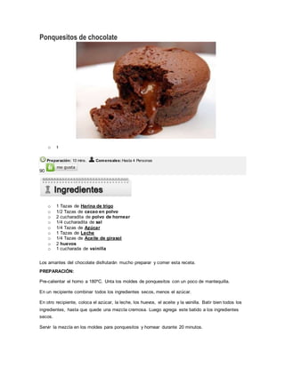 Ponquesitos de chocolate
o 1
Preparación: 10 mins. Comensales:Hasta 4 Personas
90
o 1 Tazas de Harina de trigo
o 1/2 Tazas de cacao en polvo
o 2 cucharadita de polvo de hornear
o 1/4 cucharadita de sal
o 1/4 Tazas de Azúcar
o 1 Tazas de Leche
o 1/4 Tazas de Aceite de girasol
o 2 huevos
o 1 cucharada de vainilla
Los amantes del chocolate disfrutarán mucho preparar y comer esta receta.
PREPARACIÓN:
Pre-calientar el horno a 180ºC. Unta los moldes de ponquesitos con un poco de mantequilla.
En un recipiente combinar todos los ingredientes secos, menos el azúcar.
En otro recipiente, coloca el azúcar, la leche, los huevos, el aceite y la vainilla. Batir bien todos los
ingredientes, hasta que quede una mezcla cremosa. Luego agrega este batido a los ingredientes
secos.
Servir la mezcla en los moldes para ponquesitos y hornear durante 20 minutos.
 