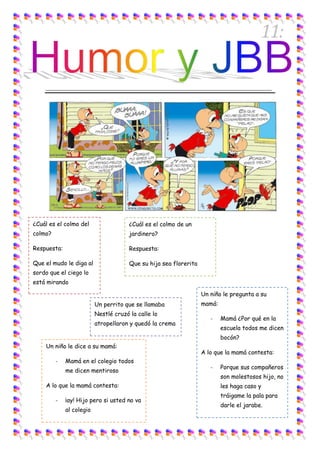11:

    ______________________________________________________________________




¿Cuál es el colmo del                  ¿Cuál es el colmo de un
colmo?                                 jardinero?

Respuesta:                             Respuesta:

Que el mudo le diga al                 Que su hija sea florerita
sordo que el ciego lo
está mirando

                                                                   Un niño le pregunta a su
                          Un perrito que se llamaba                mamá:
                          Nestlé cruzó la calle lo
                                                                      -    Mamá ¿Por qué en la
                          atropellaron y quedó la crema
                                                                           escuela todos me dicen
                                                                           bocón?
    Un niño le dice a su mamá:
                                                                   A lo que la mamá contesta:
         -   Mamá en el colegio todos
                                                                      -    Porque sus compañeros
             me dicen mentiroso
                                                                           son molestosos hijo, no
    A lo que la mamá contesta:                                             les haga caso y
                                                                           tráigame la pala para
         -   ¡ay! Hijo pero si usted no va
                                                                           darle el jarabe.
             al colegio
 