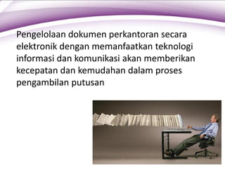 Pengelolaan dokumen perkantoran secara
elektronik dengan memanfaatkan teknologi
informasi dan komunikasi akan memberikan
kecepatan dan kemudahan dalam proses
pengambilan putusan
 