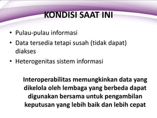 KONDISI SAAT INI
• Pulau-pulau informasi
• Data tersedia tetapi susah (tidak dapat)
diakses
• Heterogenitas sistem informasi
Interoperabilitas memungkinkan data yang
dikelola oleh lembaga yang berbeda dapat
digunakan bersama untuk pengambilan
keputusan yang lebih baik dan lebih cepat
 