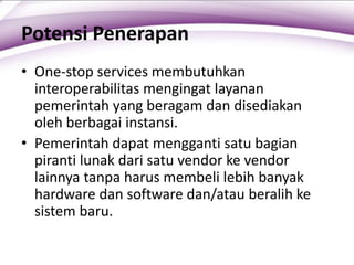 Potensi Penerapan
• One-stop services membutuhkan
interoperabilitas mengingat layanan
pemerintah yang beragam dan disediakan
oleh berbagai instansi.
• Pemerintah dapat mengganti satu bagian
piranti lunak dari satu vendor ke vendor
lainnya tanpa harus membeli lebih banyak
hardware dan software dan/atau beralih ke
sistem baru.
 