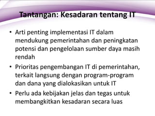 Tantangan: Kesadaran tentang IT
• Arti penting implementasi IT dalam
mendukung pemerintahan dan peningkatan
potensi dan pengelolaan sumber daya masih
rendah
• Prioritas pengembangan IT di pemerintahan,
terkait langsung dengan program-program
dan dana yang dialokasikan untuk IT
• Perlu ada kebijakan jelas dan tegas untuk
membangkitkan kesadaran secara luas
 