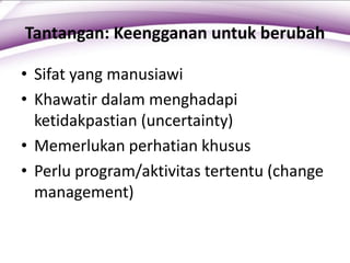 Tantangan: Keengganan untuk berubah
• Sifat yang manusiawi
• Khawatir dalam menghadapi
ketidakpastian (uncertainty)
• Memerlukan perhatian khusus
• Perlu program/aktivitas tertentu (change
management)
 
