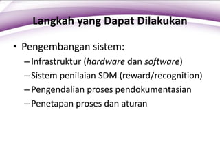 Langkah yang Dapat Dilakukan
• Pengembangan sistem:
–Infrastruktur (hardware dan software)
–Sistem penilaian SDM (reward/recognition)
–Pengendalian proses pendokumentasian
–Penetapan proses dan aturan
 