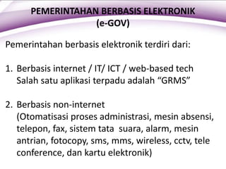 PEMERINTAHAN BERBASIS ELEKTRONIK
(e-GOV)
Pemerintahan berbasis elektronik terdiri dari:
1. Berbasis internet / IT/ ICT / web-based tech
Salah satu aplikasi terpadu adalah “GRMS”
2. Berbasis non-internet
(Otomatisasi proses administrasi, mesin absensi,
telepon, fax, sistem tata suara, alarm, mesin
antrian, fotocopy, sms, mms, wireless, cctv, tele
conference, dan kartu elektronik)
 