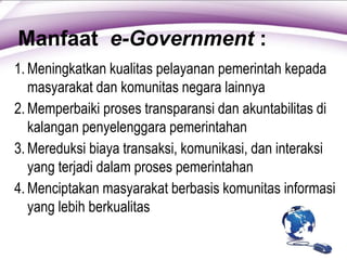 Manfaat e-Government :
1. Meningkatkan kualitas pelayanan pemerintah kepada
masyarakat dan komunitas negara lainnya
2. Memperbaiki proses transparansi dan akuntabilitas di
kalangan penyelenggara pemerintahan
3. Mereduksi biaya transaksi, komunikasi, dan interaksi
yang terjadi dalam proses pemerintahan
4. Menciptakan masyarakat berbasis komunitas informasi
yang lebih berkualitas
 