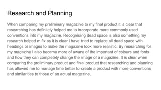 Research and Planning
When comparing my preliminary magazine to my final product it is clear that
researching has definitely helped me to incorporate more commonly used
conventions into my magazine. Recognising dead space is also something my
research helped m fix as it is clear i have tried to replace all dead space with
headings or images to make the magazine look more realistic. By researching for
my magazine I also became more of aware of the important of colours and fonts
and how they can completely change the image of a magazine. It is clear when
comparing the preliminary product and final product that researching and planning
has allowed me to manage time better to create a product with more conventions
and similarities to those of an actual magazine.
 
