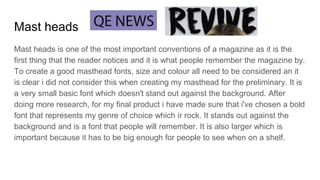 Mast heads
Mast heads is one of the most important conventions of a magazine as it is the
first thing that the reader notices and it is what people remember the magazine by.
To create a good masthead fonts, size and colour all need to be considered an it
is clear i did not consider this when creating my masthead for the preliminary. It is
a very small basic font which doesn't stand out against the background. After
doing more research, for my final product i have made sure that i've chosen a bold
font that represents my genre of choice which ir rock. It stands out against the
background and is a font that people will remember. It is also larger which is
important because it has to be big enough for people to see when on a shelf.
 