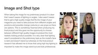 Image and Shot type
When taking the image for my preliminary product it is clear
that I wasn't aware of lighting or angles. I also wasn't aware
that to get a high quality image that fits the image of your
magazine you need to take pictures from different angles and
positions and possible change costume or use props so there
are options. This is something I learned when producing my
final product and this gave me the opportunity to choose
between different high quality images to product the most
realistic looking product possible. It is very clear that lighting
wasn't considered on the preliminary task as the model's face
is dark and doesn't stand out whereas on the final product
research has allowed me to know that using high key lighting is
important to make the image stand out and look professional.
 