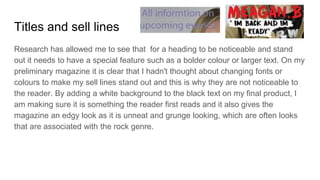 Titles and sell lines
Research has allowed me to see that for a heading to be noticeable and stand
out it needs to have a special feature such as a bolder colour or larger text. On my
preliminary magazine it is clear that I hadn't thought about changing fonts or
colours to make my sell lines stand out and this is why they are not noticeable to
the reader. By adding a white background to the black text on my final product, I
am making sure it is something the reader first reads and it also gives the
magazine an edgy look as it is unneat and grunge looking, which are often looks
that are associated with the rock genre.
 