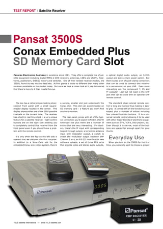 TEST REPORT                 Satellite Receiver




Pansat 3500S
Conax Embedded Plus
SD Memory Card Slot
Panarex Electronics has been in existence since 1983. They offer a complete line of sat-            a optical digital audio output, an S-VHS
ellite equipment including digital MPEG-2 DVB receivers, antennas, LNB’s and LNBF’s, feed-          output and even a main power switch. But
horns, positioners, DiSEqC motors and switches. One of their newest receiver models, the            there is also a set of quick-clamp connectors
3500S, found its way into our test labs. At ﬁrst glance it looks no different than many other       that can be used to connect this receiver
receivers available on the market today. But once we took a closer look at it, we discovered        to a servomotor on your LNB. Even more
that there’s more to it than meets the eye.                                                         interesting are the component Y, Pb and
                                                                                                    Pr outputs! Last but not least is the UHF
                                                                                                    jack that can be used with an optional UHF
                                                                                                    remote control.

   The box has a rather simple-looking silver-      a second, smaller slot just underneath the         The standard silver-colored remote con-
colored front panel with a small square-            Conax slot. This slot can accommodate an        trol is long and narrow thus making is easy
shaped display located in the center. This          SD memory card – a feature you won’t ﬁnd        to grip. It comes with all the functions you’d
display shows either one of the 5000 possible       on every receiver.                              expect plus a number of extras including
channels or the current time. The receiver                                                          four colored function buttons. It is a uni-
has a built-in real time clock – a very unique        The rear panel comes with all of the typi-    versal remote control allowing it to be used
feature for a satellite receiver. Eight control     cal connectors you’d expect to ﬁnd in a North   with other major brands of electronic equip-
buttons are on the right side allowing you          American box plus there are a number of         ment such as TV’s, VCR’s, DVD players, etc.
to completely control this receiver from the        extras that are very interesting. For start-    Even though it is narrow, most of the but-
front panel even if you should have a prob-         ers, there’s the IF input with corresponding    tons are spaced far enough apart for your
lem with the remote control.                        looped-through output, a terrestrial antenna    thumb.
                                                    input with modulator output, a switch to
  It’s only when the ﬂap on the left side is
opened that we discover the ﬁrst surprise.
                                                    select the modulator output between VHF
                                                    Channel 3 or 4, an RS-232 interface for new       Everyday Use
In addition to a SmartCard slot for the             software uploads, a set of three RCA jacks        When you turn on the 3500S for the ﬁrst
embedded Conax encryption system, there’s           that provide video and stereo audio outputs,    time, you naturally want to choose a proper




TELE-satellite International — www.TELE-satellite.com
 