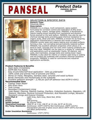 SELECTION & SPECIFIC DATA
Generic Type
Polyamide Epoxy
Description
PANSEAL is s a unique, multi-component, epoxy system
formulated for corrosion control and restoration of AHU drain
pans, cooling towers, storage tanks. PANSEAL is flexibilized to
reduce coating stress resulting from mechanical and physical
forces exerted on the tank bottom. PANSEAL may also be used for
chemical storage tanks providing good chemical resistance to
organic acids, alkali and salts. PANSEAL is known for its forgiving
application characteristics in adverse and varied conditions.
PANSEAL quickly seals and repairs leaking and corroded surfaces,
forming a new, non-corroding and permanently restored surface.
PANSEAL has excellent adhesion properties which allows it to
bond to steel, concrete and iron even when coating conditions are
less than ideal. PANSEAL can be used on a variety of substrates
and applications such as wastewater (tanks, lift stations, wet
wells, and manholes), storage tanks and cooling tower repair.
PANSEAL is also ideal for interior or exterior pipe lining or coating
and will protect the substrate with excellent chemical resistance
properties. PANSEAL is used for commercial and industrial
applications worldwide.
Product Features & Benefits
• Seals leaks immediately
• ASTM E84 Fire Rated
• Easy brush/roller/self-level application - Sets up underwater
• 100% solids and entirely free of solvents and VOCs.
• Works on metal, fiberglass, stainless steel, concrete and wood surfaces
• Bonds chemically and mechanically to the substrate
• Excellent adhesion strength – 2,750 psi (pull-off adhesion test ASTM D 4541)
Recommended Uses
• Cooling Tower Repair
• AHU Drain Pans
• Tank Linings
• Secondary Containment Lining
Leak Repair, Flooring, Pipeline Coating, Clarifiers, Collection Systems, Digesters, Lift
Stations, Manholes, General Corrosion Protection, Acid Resistant Linings, Abrasion
Resistant Linings and Exterior Finishes
Color/Part # Light Gray, Dark Gray, Black Red, White
Finish Gloss
Primer Self-priming
Solids Content By Volume 100%
Theoretical Coverage 1604 ft² at 1 mil, 106 ft² at 15 mils, 64 ft² at 25 mils
Dry Temp. Resistance Continuous: 220°F (104°C) Non-Continuous: 250°F (121°C)
Discoloration and loss of gloss occurs above 200°F (93°C) but does
not affect performance.
Under Insulation Resistance
Continuous: 175°F (79°C)
Product Data
PANSEAL Gallons
2000PG
 