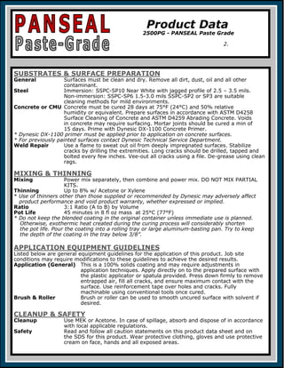 SUBSTRATES & SURFACE PREPARATION
General Surfaces must be clean and dry. Remove all dirt, dust, oil and all other
contaminant.
Steel Immersion: SSPC-SP10 Near White with jagged profile of 2.5 – 3.5 mils.
Non-immersion: SSPC-SP6 1.5-3.0 mils SSPC-SP2 or SP3 are suitable
cleaning methods for mild environments.
Concrete or CMU Concrete must be cured 28 days at 75°F (24°C) and 50% relative
humidity or equivalent. Prepare surfaces in accordance with ASTM D4258
Surface Cleaning of Concrete and ASTM D4259 Abrading Concrete. Voids
in concrete may require surfacing. Mortar joints should be cured a min of
15 days. Prime with Dynesic DX-1100 Concrete Primer.
* Dynesic DX-1100 primer must be applied prior to application on concrete surfaces.
* For previously painted surfaces contact Dynesic Technical Service Department.
Weld Repair Use a flame to sweat out oil from deeply impregnated surfaces. Stabilize
cracks by drilling the extremities. Long cracks should be drilled, tapped and
bolted every few inches. Vee-out all cracks using a file. De-grease using clean
rags.
MIXING & THINNING
Mixing Power mix separately, then combine and power mix. DO NOT MIX PARTIAL
KITS.
Thinning Up to 8% w/ Acetone or Xylene
* Use of thinners other than those supplied or recommended by Dynesic may adversely affect
product performance and void product warranty, whether expressed or implied.
Ratio 3:1 Ratio (A to B) by Volume
Pot Life 45 minutes in 8 fl oz mass at 25°C (77°F)
* Do not keep the blended coating in the original container unless immediate use is planned.
Otherwise, exothermic heat created during the curing process will considerably shorten
the pot life. Pour the coating into a rolling tray or large aluminum-basting pan. Try to keep
the depth of the coating in the tray below 3/8”.
APPLICATION EQUIPMENT GUIDELINES
Listed below are general equipment guidelines for the application of this product. Job site
conditions may require modifications to these guidelines to achieve the desired results.
Application (General) This is a 100% solids coating and may require adjustments in
application techniques. Apply directly on to the prepared surface with
the plastic applicator or spatula provided. Press down firmly to remove
entrapped air, fill all cracks, and ensure maximum contact with the
surface. Use reinforcement tape over holes and cracks. Fully
machinable using conventional tools once cured.
Brush & Roller Brush or roller can be used to smooth uncured surface with solvent if
desired.
CLEANUP & SAFETY
Cleanup Use MEK or Acetone. In case of spillage, absorb and dispose of in accordance
with local applicable regulations.
Safety Read and follow all caution statements on this product data sheet and on
the SDS for this product. Wear protective clothing, gloves and use protective
cream on face, hands and all exposed areas.
Product Data
2500PG - PANSEAL Paste Grade
2.
 