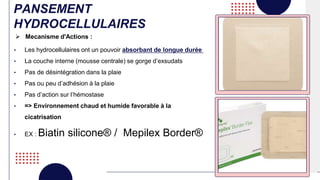 PANSEMENT
HYDROCELLULAIRES
• Les hydrocellulaires ont un pouvoir absorbant de longue durée
• La couche interne (mousse centrale) se gorge d’exsudats
• Pas de désintégration dans la plaie
• Pas ou peu d’adhésion à la plaie
• Pas d’action sur l’hémostase
• => Environnement chaud et humide favorable à la
cicatrisation
• EX : Biatin silicone® / Mepilex Border®
 Mecanisme d'Actions :
 