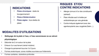 • Plaies chroniques : stade de
bourgeonnement
• Plaies d'ébidermisation
• Plaies aigües : tous stades de
plaies
INDICATIONS
RISQUES ET/OU
CONTRE INDICATIONS
• Allergie connue à l’un des constituants
(adhésif)
• Plaie infectée sauf si traitée par
antibiothérapie par voie générale
• Contre-indiqués également avec des
agentsoxydants (eau oxygénée,Dakin...).
MODALITES D'UTILISATIONS
• Nettoyage de la plaie à l’eau, à l’eau savonneuse ou au sérum
physiologique
• Déborder de 2 cm autour de la plaie
• Enlever d’un seul tenant (retrait indolore)
• Changer le pansement tous les 3 à 5 jours
• Formes anatomiques: zones mobiles soumises aux frottements
• Formes cavitaires: ulcérations profondes
 