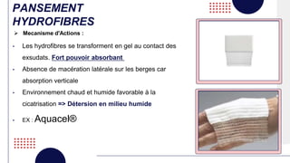 PANSEMENT
HYDROFIBRES
• Les hydrofibres se transforment en gel au contact des
exsudats. Fort pouvoir absorbant
• Absence de macération latérale sur les berges car
absorption verticale
• Environnement chaud et humide favorable à la
cicatrisation => Détersion en milieu humide
• EX : Aquacel®
 Mecanisme d'Actions :
 